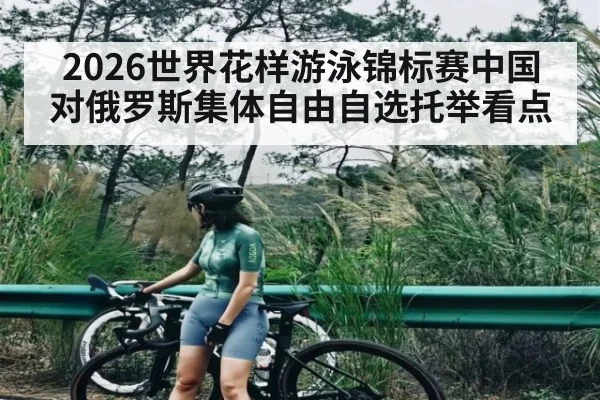 2026世界花样游泳锦标赛中国对俄罗斯集体自由自选托举看点